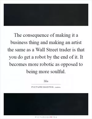 The consequence of making it a business thing and making an artist the same as a Wall Street trader is that you do get a robot by the end of it. It becomes more robotic as opposed to being more soulful Picture Quote #1