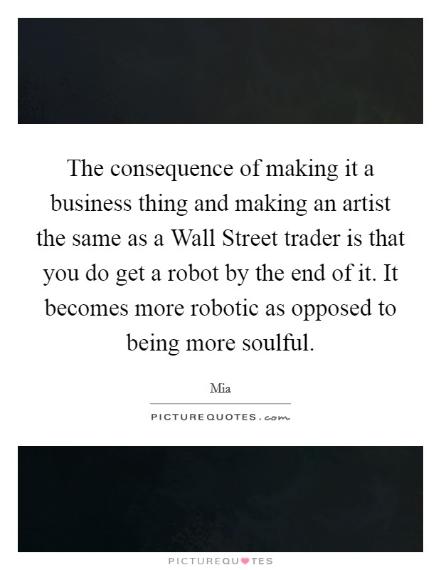 The consequence of making it a business thing and making an artist the same as a Wall Street trader is that you do get a robot by the end of it. It becomes more robotic as opposed to being more soulful Picture Quote #1