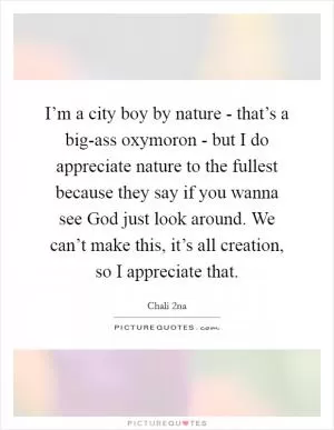 I’m a city boy by nature - that’s a big-ass oxymoron - but I do appreciate nature to the fullest because they say if you wanna see God just look around. We can’t make this, it’s all creation, so I appreciate that Picture Quote #1
