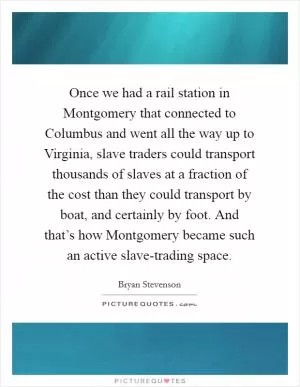 Once we had a rail station in Montgomery that connected to Columbus and went all the way up to Virginia, slave traders could transport thousands of slaves at a fraction of the cost than they could transport by boat, and certainly by foot. And that’s how Montgomery became such an active slave-trading space Picture Quote #1