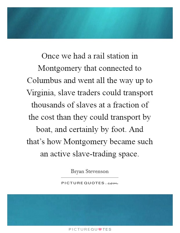 Once we had a rail station in Montgomery that connected to Columbus and went all the way up to Virginia, slave traders could transport thousands of slaves at a fraction of the cost than they could transport by boat, and certainly by foot. And that's how Montgomery became such an active slave-trading space Picture Quote #1