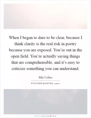 When I began to dare to be clear, because I think clarity is the real risk in poetry because you are exposed. You’re out in the open field. You’re actually saying things that are comprehensible, and it’s easy to criticize something you can understand Picture Quote #1