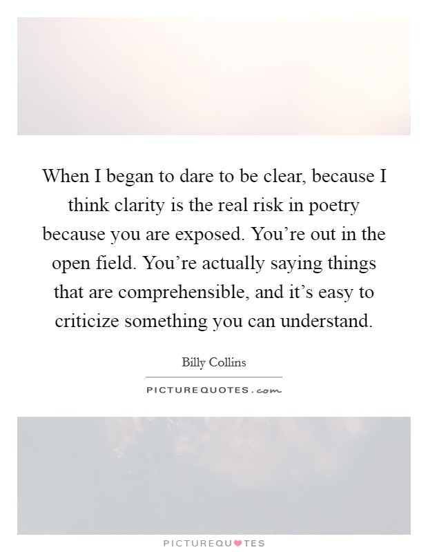 When I began to dare to be clear, because I think clarity is the real risk in poetry because you are exposed. You're out in the open field. You're actually saying things that are comprehensible, and it's easy to criticize something you can understand Picture Quote #1