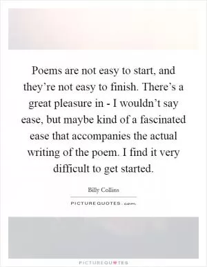 Poems are not easy to start, and they’re not easy to finish. There’s a great pleasure in - I wouldn’t say ease, but maybe kind of a fascinated ease that accompanies the actual writing of the poem. I find it very difficult to get started Picture Quote #1