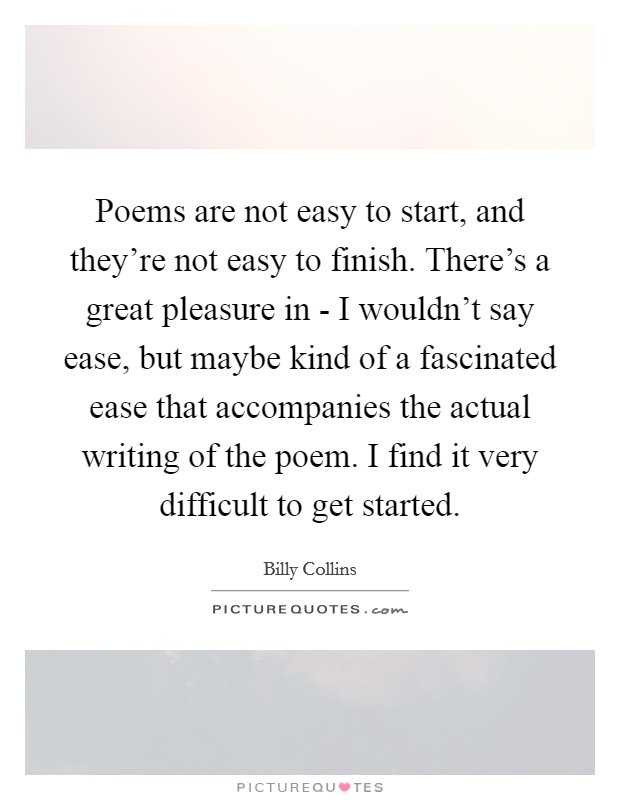 Poems are not easy to start, and they're not easy to finish. There's a great pleasure in - I wouldn't say ease, but maybe kind of a fascinated ease that accompanies the actual writing of the poem. I find it very difficult to get started Picture Quote #1