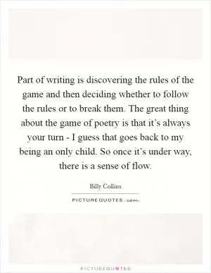 Part of writing is discovering the rules of the game and then deciding whether to follow the rules or to break them. The great thing about the game of poetry is that it’s always your turn - I guess that goes back to my being an only child. So once it’s under way, there is a sense of flow Picture Quote #1