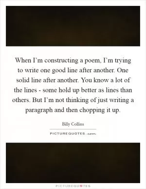 When I’m constructing a poem, I’m trying to write one good line after another. One solid line after another. You know a lot of the lines - some hold up better as lines than others. But I’m not thinking of just writing a paragraph and then chopping it up Picture Quote #1