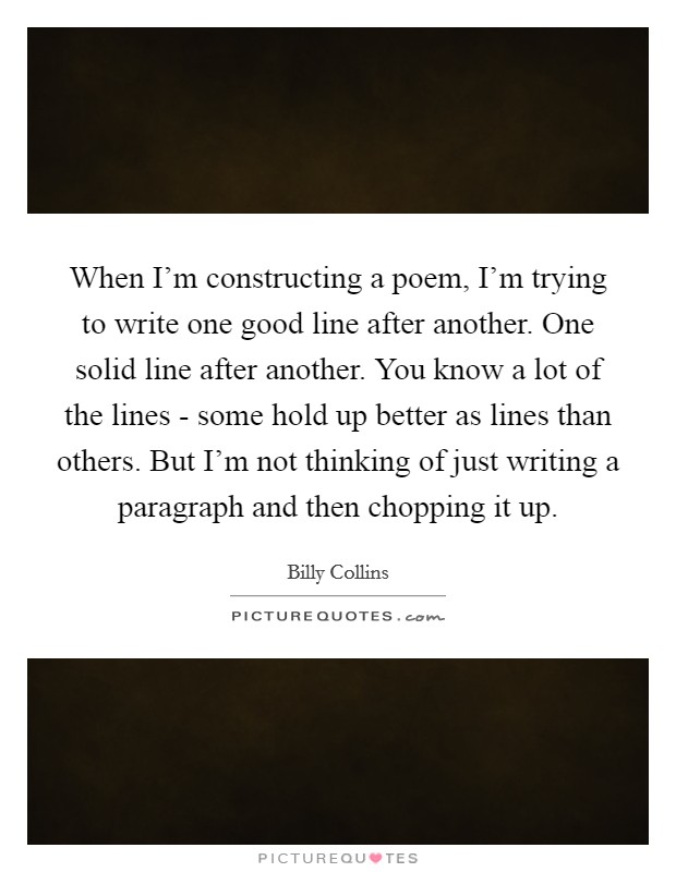 When I'm constructing a poem, I'm trying to write one good line after another. One solid line after another. You know a lot of the lines - some hold up better as lines than others. But I'm not thinking of just writing a paragraph and then chopping it up Picture Quote #1