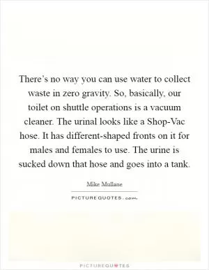 There’s no way you can use water to collect waste in zero gravity. So, basically, our toilet on shuttle operations is a vacuum cleaner. The urinal looks like a Shop-Vac hose. It has different-shaped fronts on it for males and females to use. The urine is sucked down that hose and goes into a tank Picture Quote #1