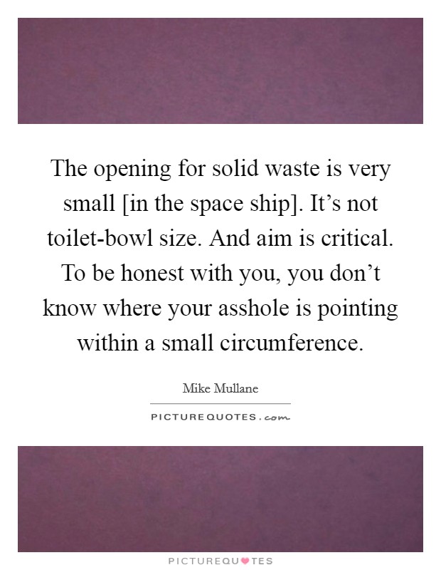 The opening for solid waste is very small [in the space ship]. It's not toilet-bowl size. And aim is critical. To be honest with you, you don't know where your asshole is pointing within a small circumference Picture Quote #1