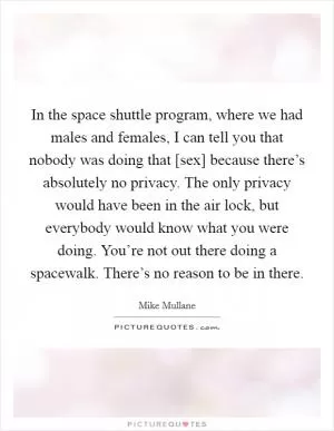 In the space shuttle program, where we had males and females, I can tell you that nobody was doing that [sex] because there’s absolutely no privacy. The only privacy would have been in the air lock, but everybody would know what you were doing. You’re not out there doing a spacewalk. There’s no reason to be in there Picture Quote #1