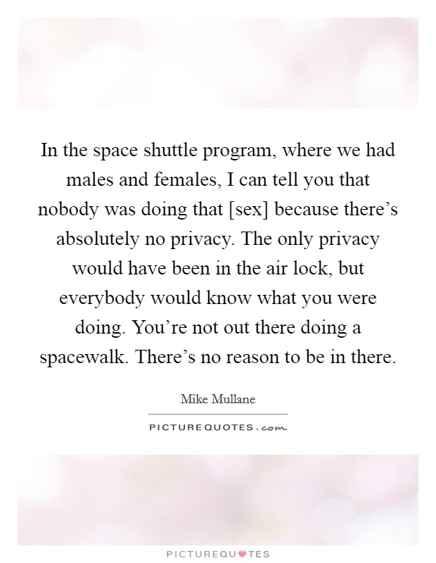 In the space shuttle program, where we had males and females, I can tell you that nobody was doing that [sex] because there's absolutely no privacy. The only privacy would have been in the air lock, but everybody would know what you were doing. You're not out there doing a spacewalk. There's no reason to be in there Picture Quote #1