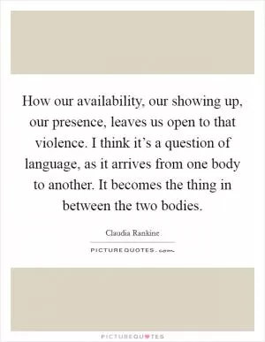 How our availability, our showing up, our presence, leaves us open to that violence. I think it’s a question of language, as it arrives from one body to another. It becomes the thing in between the two bodies Picture Quote #1