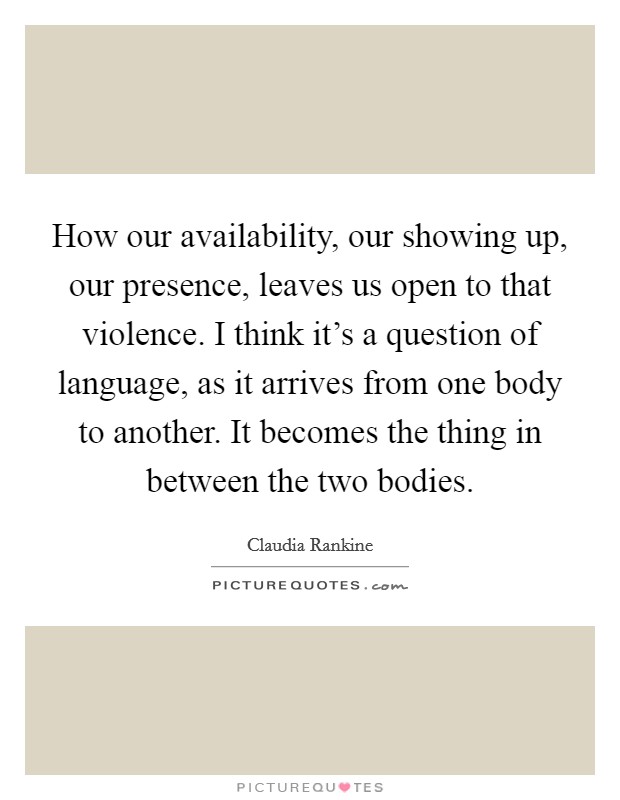 How our availability, our showing up, our presence, leaves us open to that violence. I think it's a question of language, as it arrives from one body to another. It becomes the thing in between the two bodies Picture Quote #1