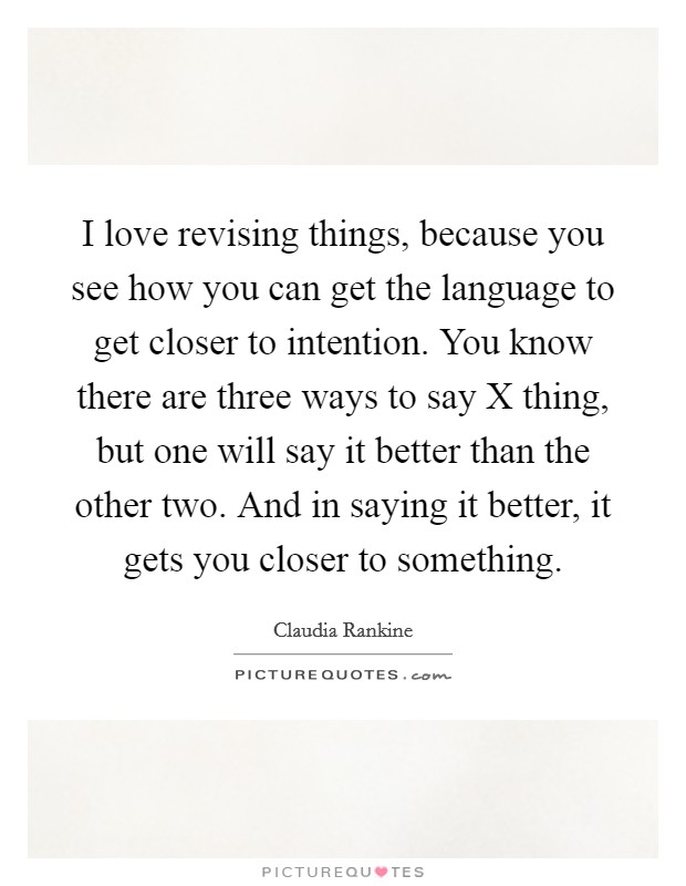 I love revising things, because you see how you can get the language to get closer to intention. You know there are three ways to say X thing, but one will say it better than the other two. And in saying it better, it gets you closer to something Picture Quote #1