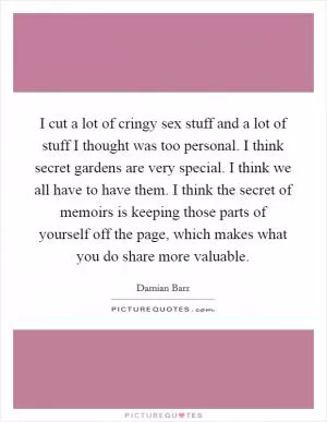 I cut a lot of cringy sex stuff and a lot of stuff I thought was too personal. I think secret gardens are very special. I think we all have to have them. I think the secret of memoirs is keeping those parts of yourself off the page, which makes what you do share more valuable Picture Quote #1