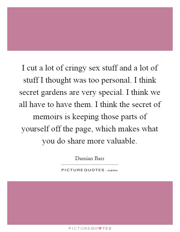 I cut a lot of cringy sex stuff and a lot of stuff I thought was too personal. I think secret gardens are very special. I think we all have to have them. I think the secret of memoirs is keeping those parts of yourself off the page, which makes what you do share more valuable Picture Quote #1