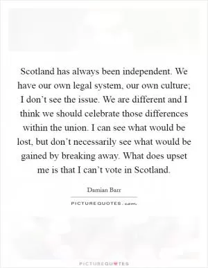 Scotland has always been independent. We have our own legal system, our own culture; I don’t see the issue. We are different and I think we should celebrate those differences within the union. I can see what would be lost, but don’t necessarily see what would be gained by breaking away. What does upset me is that I can’t vote in Scotland Picture Quote #1