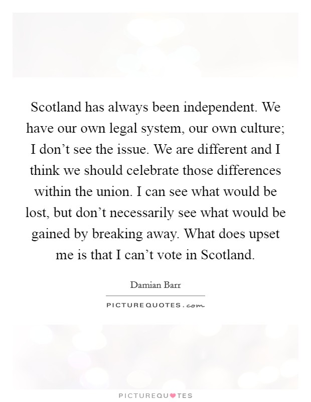 Scotland has always been independent. We have our own legal system, our own culture; I don't see the issue. We are different and I think we should celebrate those differences within the union. I can see what would be lost, but don't necessarily see what would be gained by breaking away. What does upset me is that I can't vote in Scotland Picture Quote #1