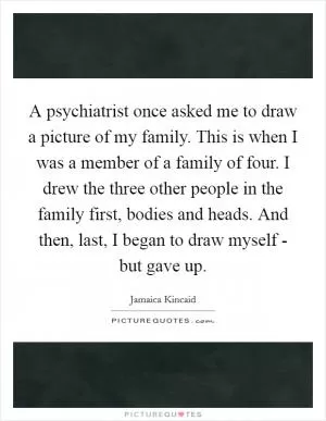 A psychiatrist once asked me to draw a picture of my family. This is when I was a member of a family of four. I drew the three other people in the family first, bodies and heads. And then, last, I began to draw myself - but gave up Picture Quote #1