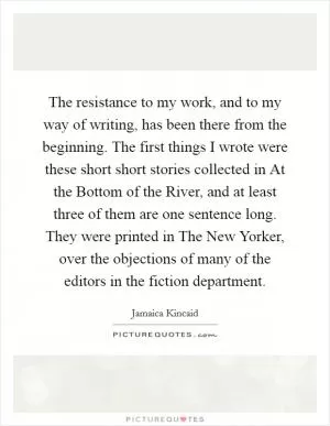 The resistance to my work, and to my way of writing, has been there from the beginning. The first things I wrote were these short short stories collected in At the Bottom of the River, and at least three of them are one sentence long. They were printed in The New Yorker, over the objections of many of the editors in the fiction department Picture Quote #1