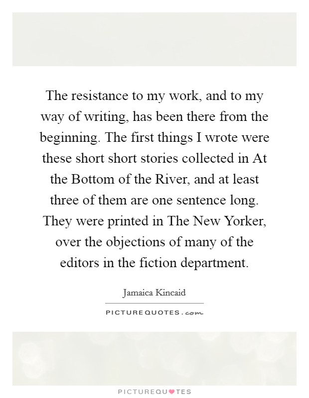 The resistance to my work, and to my way of writing, has been there from the beginning. The first things I wrote were these short short stories collected in At the Bottom of the River, and at least three of them are one sentence long. They were printed in The New Yorker, over the objections of many of the editors in the fiction department Picture Quote #1