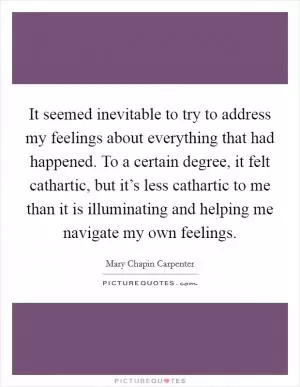 It seemed inevitable to try to address my feelings about everything that had happened. To a certain degree, it felt cathartic, but it’s less cathartic to me than it is illuminating and helping me navigate my own feelings Picture Quote #1