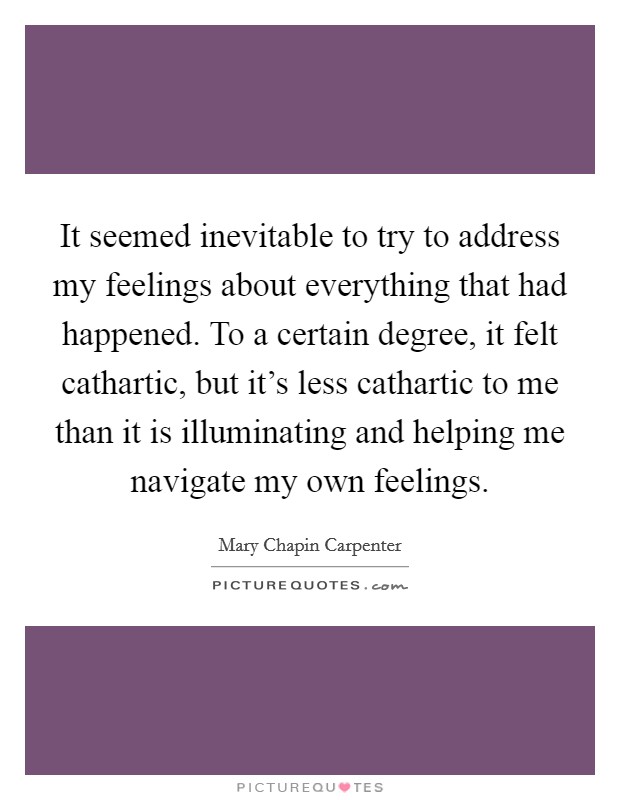 It seemed inevitable to try to address my feelings about everything that had happened. To a certain degree, it felt cathartic, but it's less cathartic to me than it is illuminating and helping me navigate my own feelings Picture Quote #1