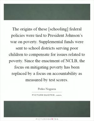 The origins of these [schooling] federal policies were tied to President Johnson’s war on poverty. Supplemental funds were sent to school districts serving poor children to compensate for issues related to poverty. Since the enactment of NCLB, the focus on mitigating poverty has been replaced by a focus on accountability as measured by test scores Picture Quote #1