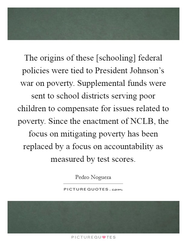 The origins of these [schooling] federal policies were tied to President Johnson's war on poverty. Supplemental funds were sent to school districts serving poor children to compensate for issues related to poverty. Since the enactment of NCLB, the focus on mitigating poverty has been replaced by a focus on accountability as measured by test scores Picture Quote #1