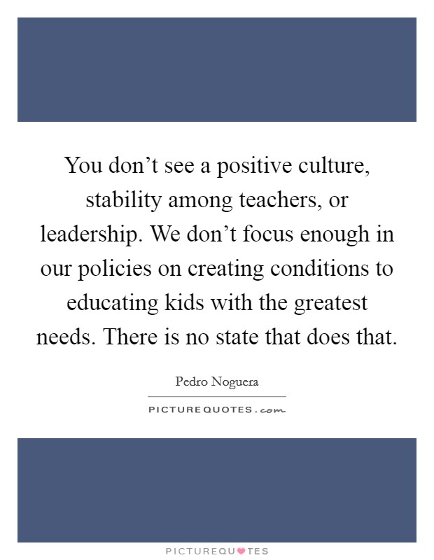 You don't see a positive culture, stability among teachers, or leadership. We don't focus enough in our policies on creating conditions to educating kids with the greatest needs. There is no state that does that Picture Quote #1