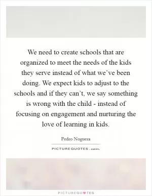 We need to create schools that are organized to meet the needs of the kids they serve instead of what we’ve been doing. We expect kids to adjust to the schools and if they can’t, we say something is wrong with the child - instead of focusing on engagement and nurturing the love of learning in kids Picture Quote #1