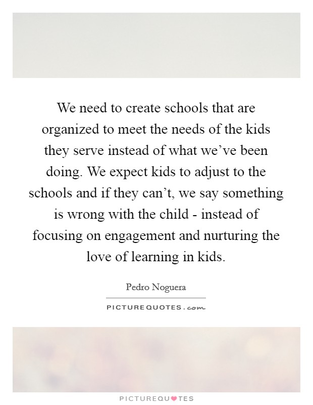 We need to create schools that are organized to meet the needs of the kids they serve instead of what we've been doing. We expect kids to adjust to the schools and if they can't, we say something is wrong with the child - instead of focusing on engagement and nurturing the love of learning in kids Picture Quote #1