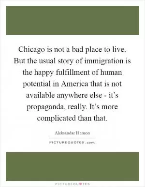 Chicago is not a bad place to live. But the usual story of immigration is the happy fulfillment of human potential in America that is not available anywhere else - it’s propaganda, really. It’s more complicated than that Picture Quote #1