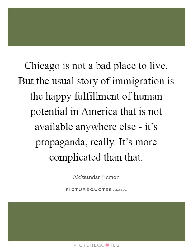 Chicago is not a bad place to live. But the usual story of immigration is the happy fulfillment of human potential in America that is not available anywhere else - it's propaganda, really. It's more complicated than that Picture Quote #1