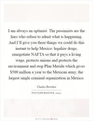 I am always an optimist. The pessimists are the liars who refuse to admit what is happening. And I’ll give you three things we could do this instant to help Mexico: legalize drugs, renegotiate NAFTA so that it pays a living wage, protects unions and protects the environment and stop Plan Merida which gives $500 million a year to the Mexican army, the largest single criminal organization in Mexico Picture Quote #1
