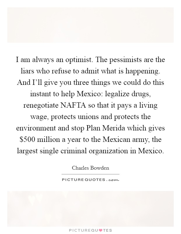 I am always an optimist. The pessimists are the liars who refuse to admit what is happening. And I'll give you three things we could do this instant to help Mexico: legalize drugs, renegotiate NAFTA so that it pays a living wage, protects unions and protects the environment and stop Plan Merida which gives $500 million a year to the Mexican army, the largest single criminal organization in Mexico Picture Quote #1