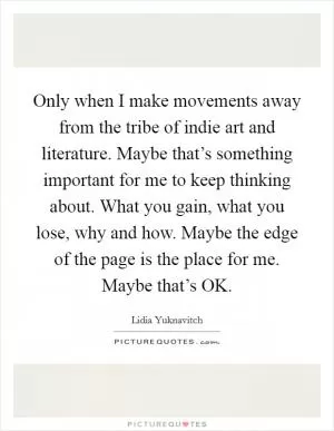 Only when I make movements away from the tribe of indie art and literature. Maybe that’s something important for me to keep thinking about. What you gain, what you lose, why and how. Maybe the edge of the page is the place for me. Maybe that’s OK Picture Quote #1