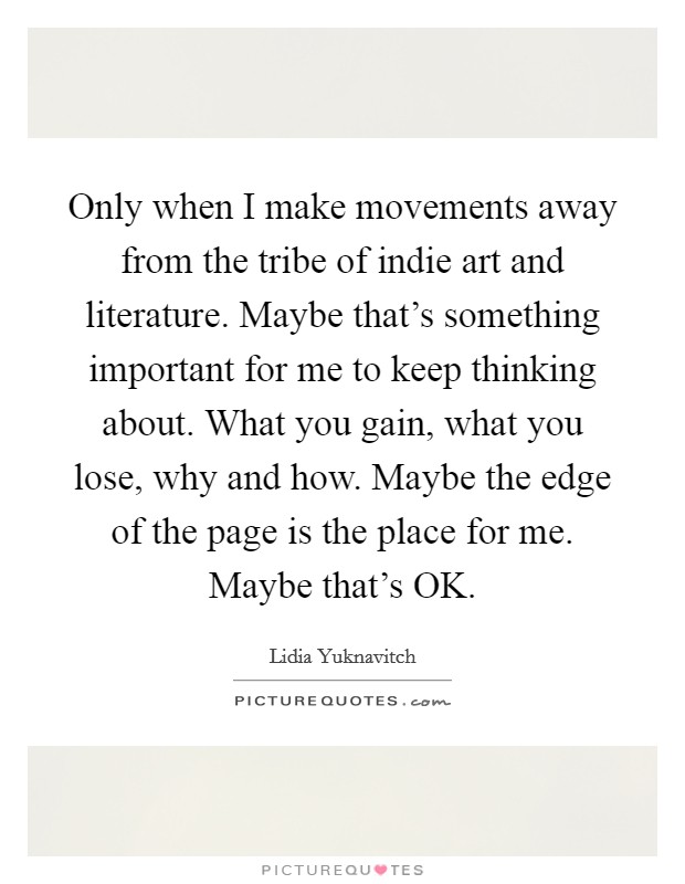 Only when I make movements away from the tribe of indie art and literature. Maybe that's something important for me to keep thinking about. What you gain, what you lose, why and how. Maybe the edge of the page is the place for me. Maybe that's OK Picture Quote #1