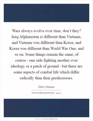 Wars always evolve over time, don’t they? Iraq/Afghanistan is different than Vietnam, and Vietnam was different than Korea, and Korea was different than World War One, and so on. Some things remain the same, of course - one side fighting another over ideology or a patch of ground - but there are some aspects of combat life which differ radically than their predecessors Picture Quote #1