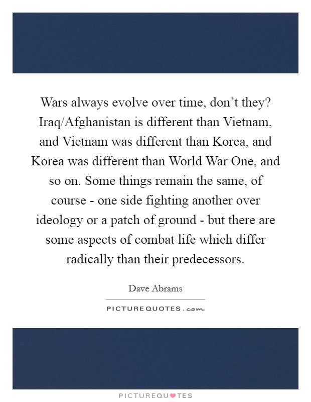 Wars always evolve over time, don't they? Iraq/Afghanistan is different than Vietnam, and Vietnam was different than Korea, and Korea was different than World War One, and so on. Some things remain the same, of course - one side fighting another over ideology or a patch of ground - but there are some aspects of combat life which differ radically than their predecessors Picture Quote #1