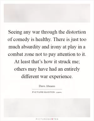 Seeing any war through the distortion of comedy is healthy. There is just too much absurdity and irony at play in a combat zone not to pay attention to it. At least that’s how it struck me; others may have had an entirely different war experience Picture Quote #1