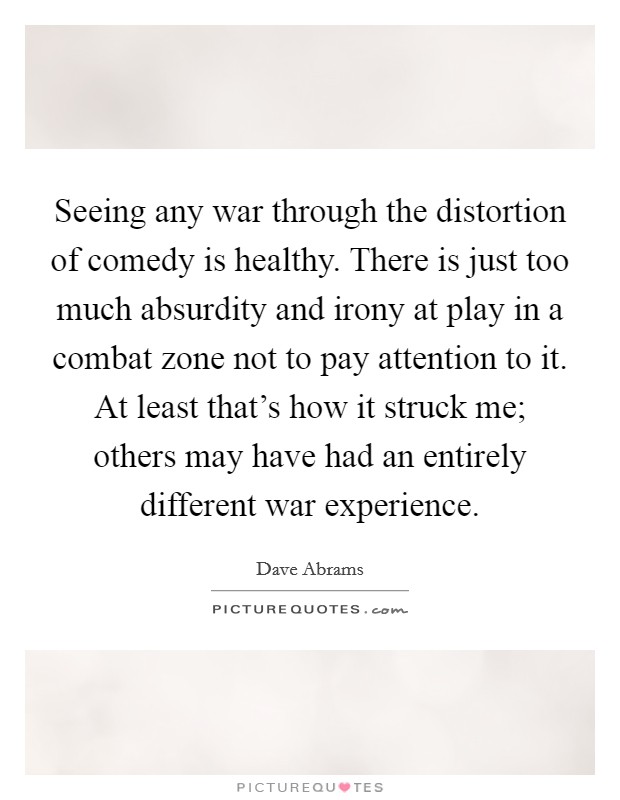 Seeing any war through the distortion of comedy is healthy. There is just too much absurdity and irony at play in a combat zone not to pay attention to it. At least that's how it struck me; others may have had an entirely different war experience Picture Quote #1