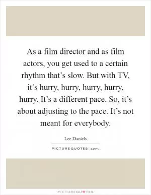 As a film director and as film actors, you get used to a certain rhythm that’s slow. But with TV, it’s hurry, hurry, hurry, hurry, hurry. It’s a different pace. So, it’s about adjusting to the pace. It’s not meant for everybody Picture Quote #1