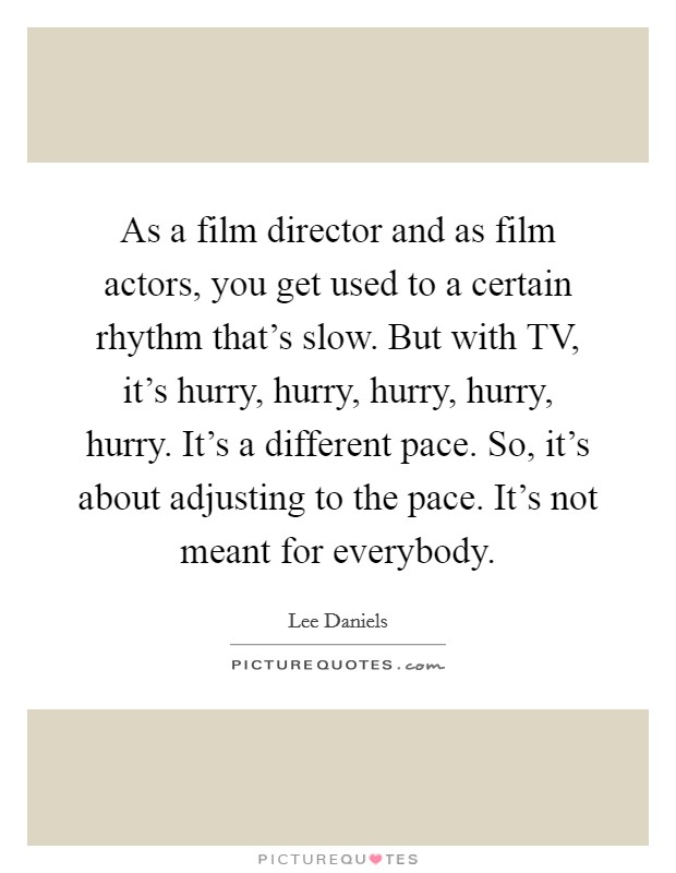 As a film director and as film actors, you get used to a certain rhythm that's slow. But with TV, it's hurry, hurry, hurry, hurry, hurry. It's a different pace. So, it's about adjusting to the pace. It's not meant for everybody Picture Quote #1