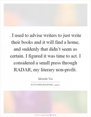 . I used to advise writers to just write their books and it will find a home, and suddenly that didn’t seem as certain. I figured it was time to act. I considered a small press through RADAR, my literary non-profit Picture Quote #1