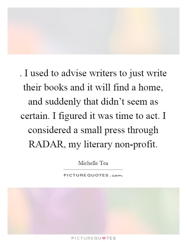 . I used to advise writers to just write their books and it will find a home, and suddenly that didn't seem as certain. I figured it was time to act. I considered a small press through RADAR, my literary non-profit Picture Quote #1