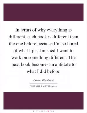 In terms of why everything is different, each book is different than the one before because I’m so bored of what I just finished I want to work on something different. The next book becomes an antidote to what I did before Picture Quote #1