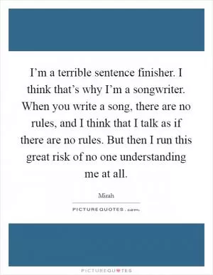 I’m a terrible sentence finisher. I think that’s why I’m a songwriter. When you write a song, there are no rules, and I think that I talk as if there are no rules. But then I run this great risk of no one understanding me at all Picture Quote #1