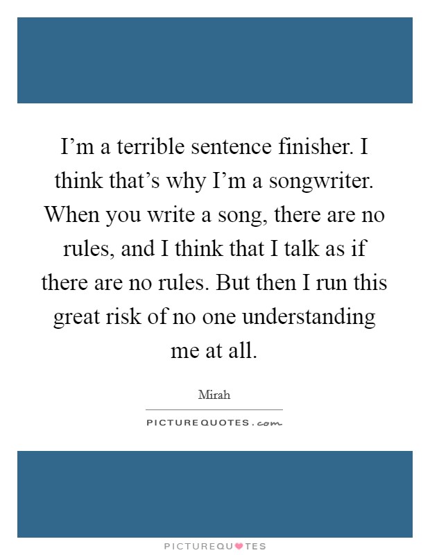 I'm a terrible sentence finisher. I think that's why I'm a songwriter. When you write a song, there are no rules, and I think that I talk as if there are no rules. But then I run this great risk of no one understanding me at all Picture Quote #1